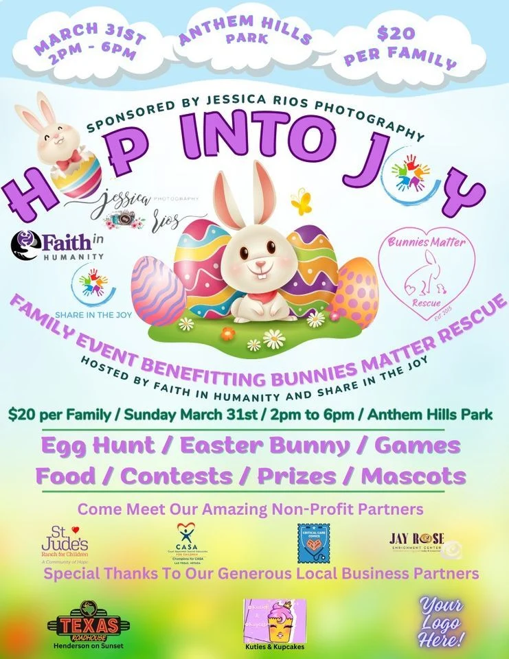 Hop Into Joy Sponsored by Jessica Rios Photography March 31st 2PM - 6PM Anthem Hills Park $20 Per Family Family event bernefitting Bunnies Matter Rescue Hosted by Faith in Humanity and Shre in the Joy $20 per Family Egg Hunt Easter Bunny Games Food Contests Prizes Mascots