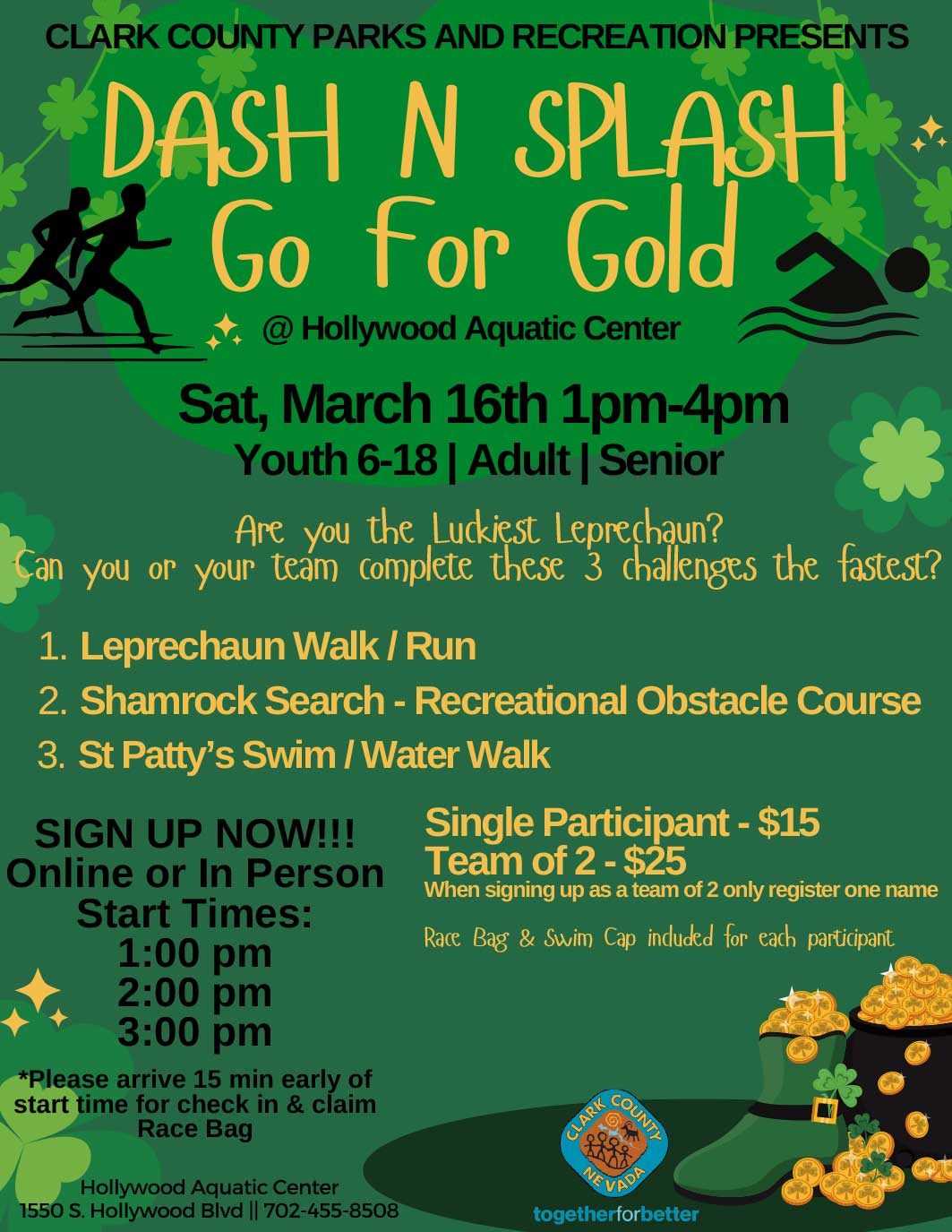 Dash N Splash Go For Gold Sat March 16th 1pm - 4pm Youth 6-18 | Adult | Senior Are you the Luckiest Leprechaun? Can you or your team complete these three challenges the fastest? 1) Leprechaun Walk / Run 2) Shamrock Search - Recreational Obstacle Course 3) St Patty's Swim / Water Walk Single Participant $15 Team of 2: $25 Sign up now! Online or in person Start Times: 1 PM 2 PM 3 PM Please arrive 15 minutes early of start time for check in and claim race bag.