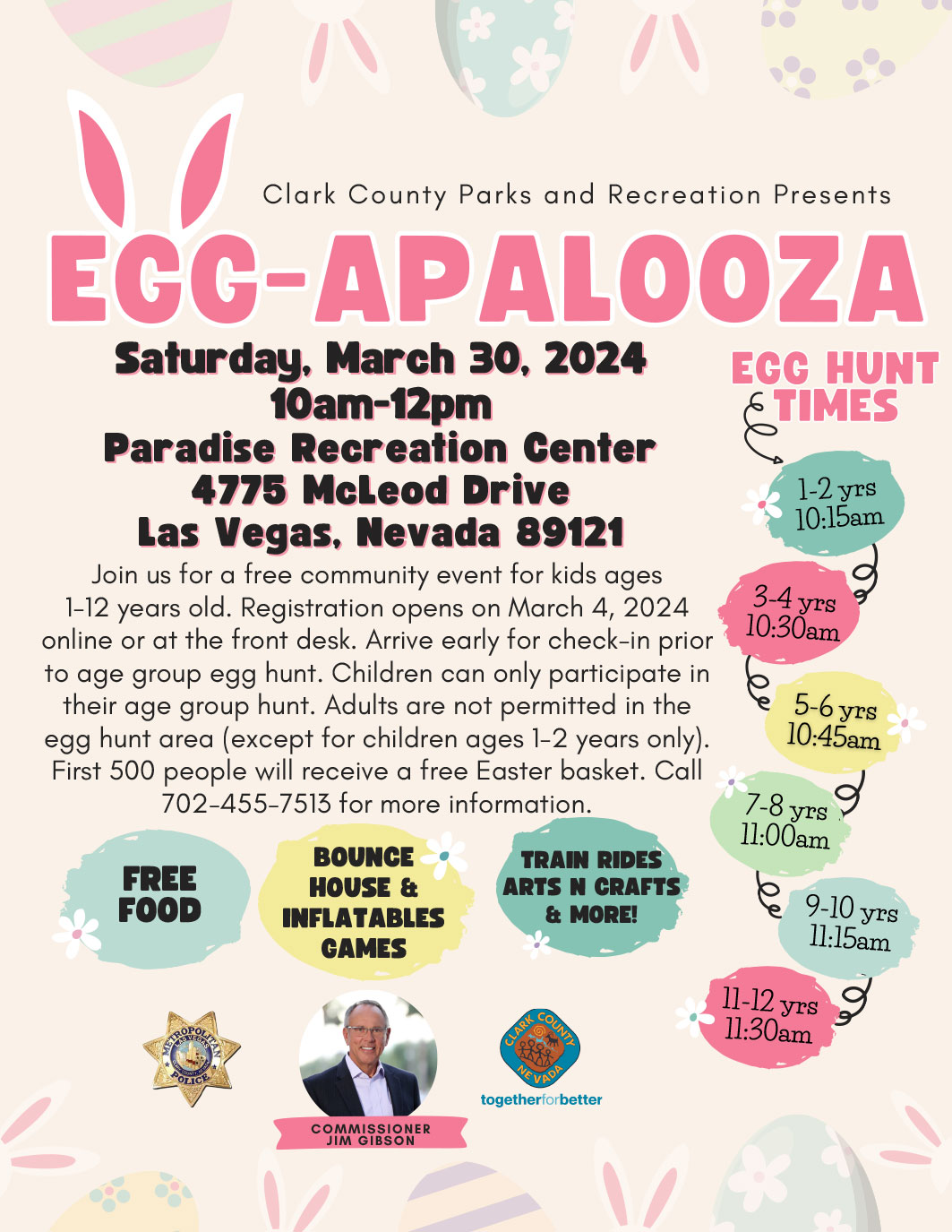 Egg-Apalooza Saturday March 30th, 2024 Free Food Bounce House & Inflatable Games Train Rides Arts & Crafts More! Paradise Recreation Center 4775 McLeod Dr. Las Vegas, NV 89121 Join us for a free community events for kids ages 1-12 years old. Registration opens on March 4, 2024 online or at the front desk. Arrive early for check-in prior to age group egg hunt. Children can ony participate in their age group hunt. Adults are not permitted in the egg hunt area (except for children ages 1-2 years only) First 500 peopel will receive a free Easter basket. Call 702-455-7513 for more infomation.