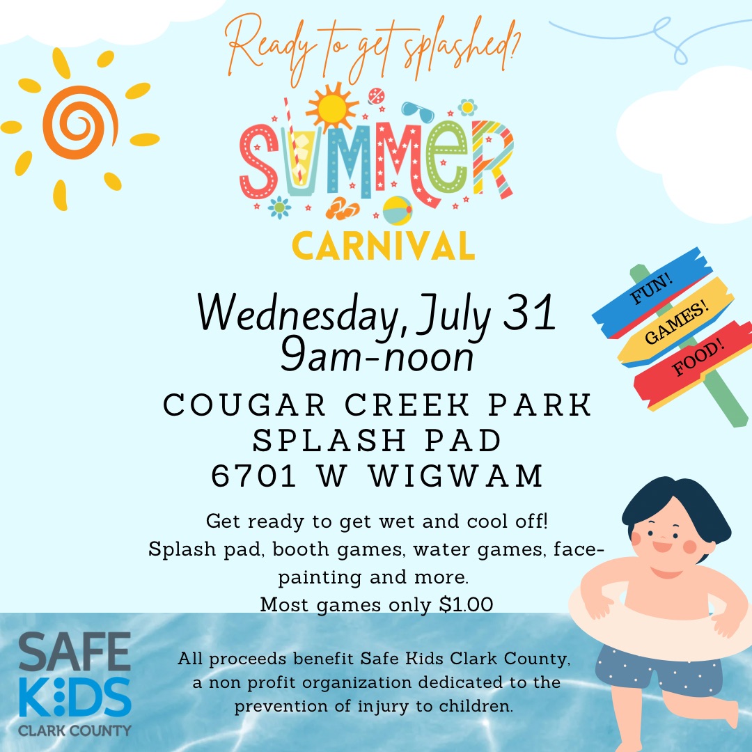 Summer Carnival Reach to get splashed? Wed July 31st 9am-noon Cougar Creek Park Splash Pad 6701 W Wigwam Get ready to get wet and cool off! Splash pad, booth games, water games, face-painting and more Most games only $1.00 All proceeds benefit Safe Kids Clark County, a non profit organization dedicated to the prevention of injury to children.